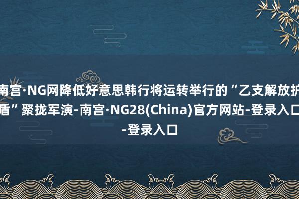 南宫·NG网降低好意思韩行将运转举行的“乙支解放护盾”聚拢军演-南宫·NG28(China)官方网站-登录入口