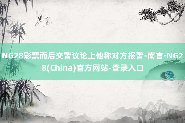 NG28彩票而后交警议论上他称对方报警-南宫·NG28(China)官方网站-登录入口