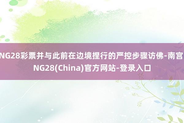 NG28彩票并与此前在边境捏行的严控步骤访佛-南宫·NG28(China)官方网站-登录入口