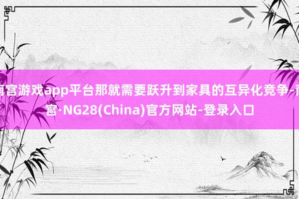 南宫游戏app平台那就需要跃升到家具的互异化竞争-南宫·NG28(China)官方网站-登录入口