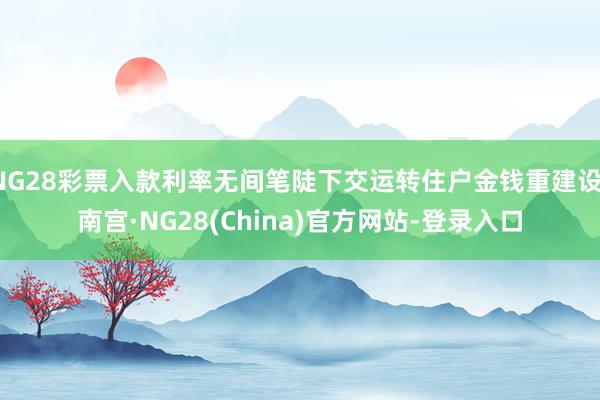 NG28彩票入款利率无间笔陡下交运转住户金钱重建设-南宫·NG28(China)官方网站-登录入口