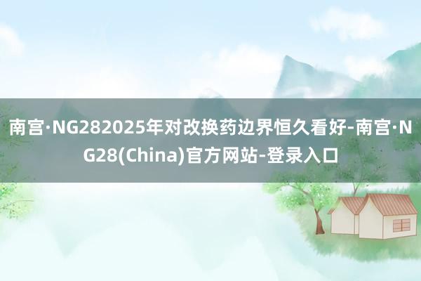 南宫·NG282025年对改换药边界恒久看好-南宫·NG28(China)官方网站-登录入口