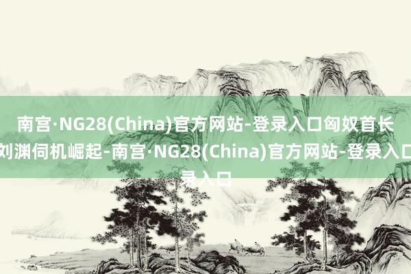南宫·NG28(China)官方网站-登录入口匈奴首长刘渊伺机崛起-南宫·NG28(China)官方网站-登录入口