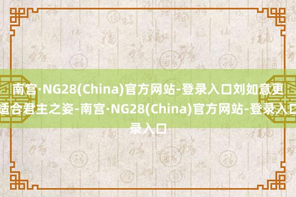 南宫·NG28(China)官方网站-登录入口刘如意更适合君主之姿-南宫·NG28(China)官方网站-登录入口