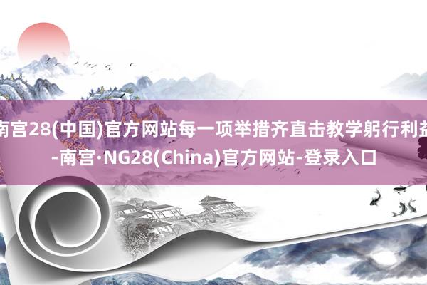 南宫28(中国)官方网站每一项举措齐直击教学躬行利益-南宫·NG28(China)官方网站-登录入口