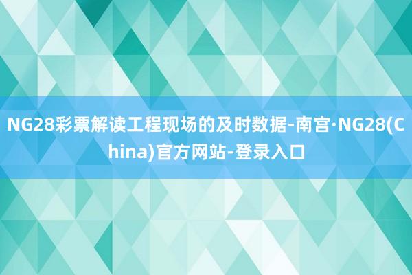 NG28彩票解读工程现场的及时数据-南宫·NG28(China)官方网站-登录入口