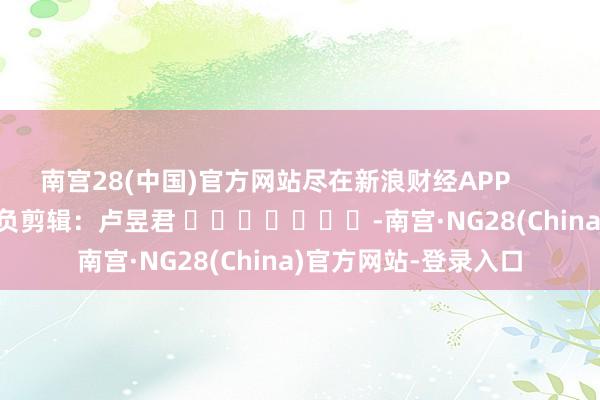 南宫28(中国)官方网站尽在新浪财经APP            						背负剪辑：卢昱君 							-南宫·NG28(China)官方网站-登录入口