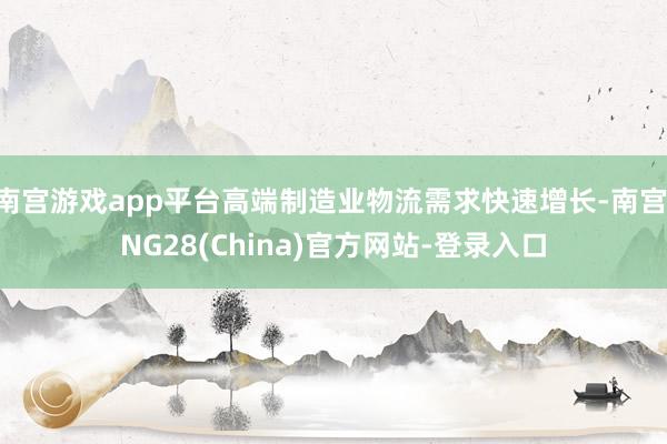 南宫游戏app平台高端制造业物流需求快速增长-南宫·NG28(China)官方网站-登录入口