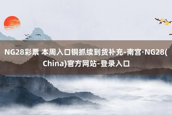 NG28彩票 本周入口铜抓续到货补充-南宫·NG28(China)官方网站-登录入口