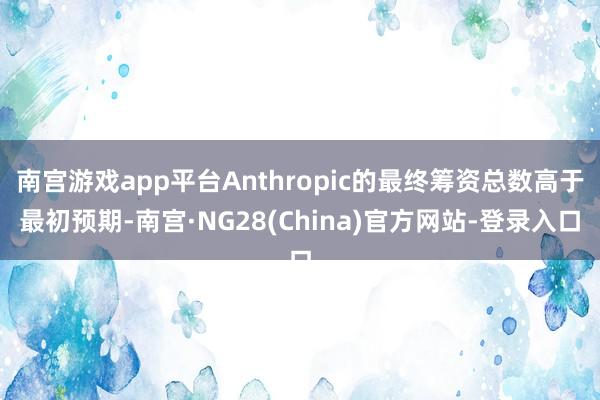 南宫游戏app平台Anthropic的最终筹资总数高于最初预期-南宫·NG28(China)官方网站-登录入口