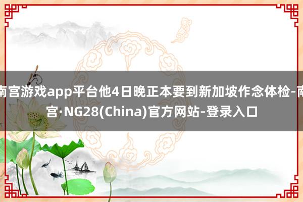 南宫游戏app平台他4日晚正本要到新加坡作念体检-南宫·NG28(China)官方网站-登录入口