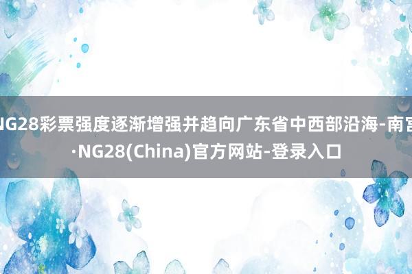 NG28彩票强度逐渐增强并趋向广东省中西部沿海-南宫·NG28(China)官方网站-登录入口