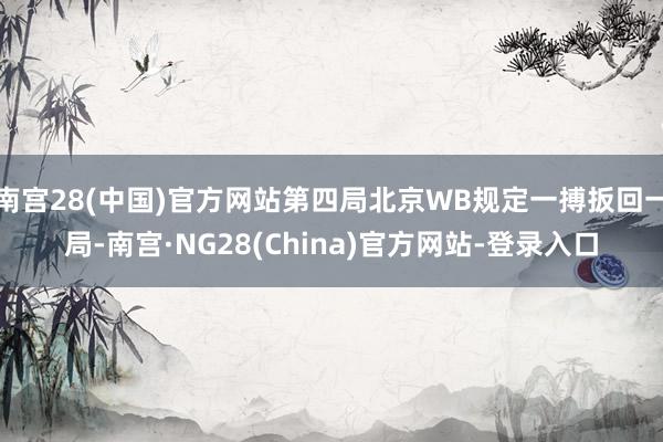 南宫28(中国)官方网站第四局北京WB规定一搏扳回一局-南宫·NG28(China)官方网站-登录入口