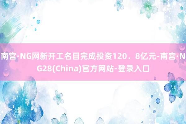 南宫·NG网新开工名目完成投资120．8亿元-南宫·NG28(China)官方网站-登录入口