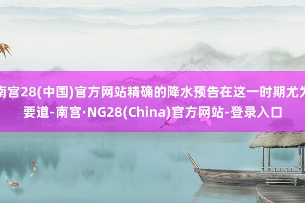 南宫28(中国)官方网站精确的降水预告在这一时期尤为要道-南宫·NG28(China)官方网站-登录入口