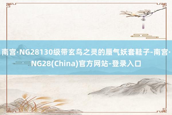 南宫·NG28130级带玄鸟之灵的蜃气妖套鞋子-南宫·NG28(China)官方网站-登录入口