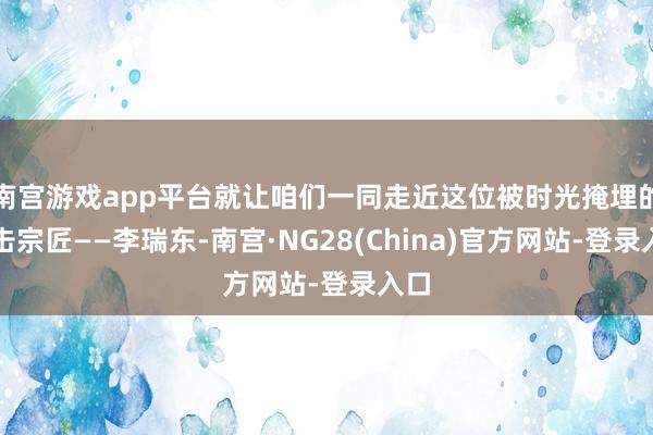 南宫游戏app平台就让咱们一同走近这位被时光掩埋的技击宗匠——李瑞东-南宫·NG28(China)官方网站-登录入口