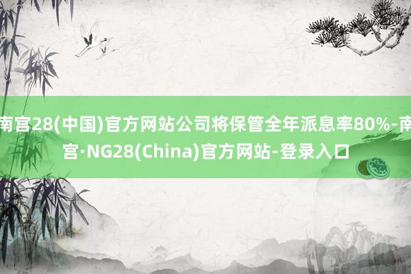 南宫28(中国)官方网站公司将保管全年派息率80%-南宫·NG28(China)官方网站-登录入口