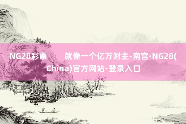 NG28彩票 就像一个亿万财主-南宫·NG28(China)官方网站-登录入口