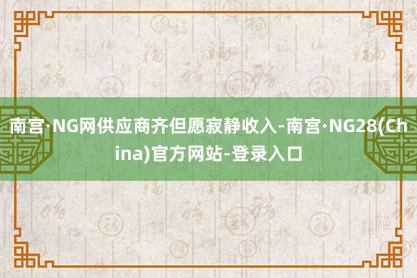 南宫·NG网供应商齐但愿寂静收入-南宫·NG28(China)官方网站-登录入口
