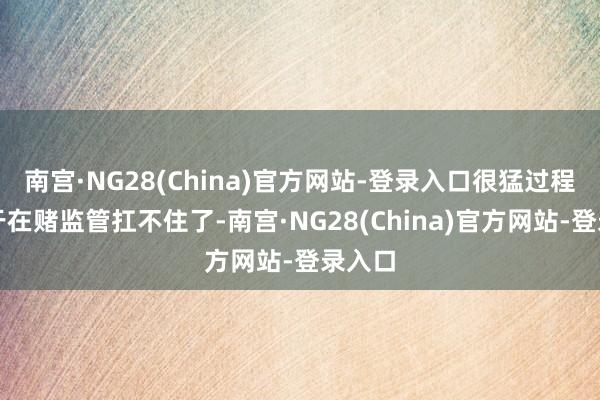 南宫·NG28(China)官方网站-登录入口很猛过程上等于在赌监管扛不住了-南宫·NG28(China)官方网站-登录入口