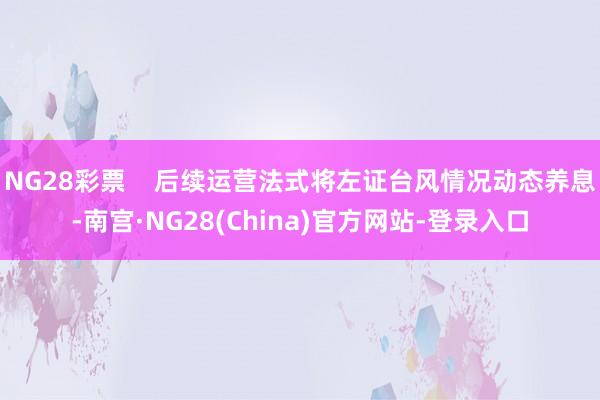 NG28彩票    后续运营法式将左证台风情况动态养息-南宫·NG28(China)官方网站-登录入口