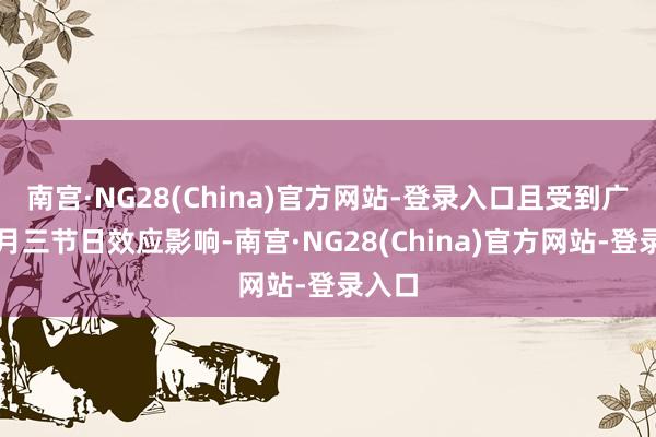南宫·NG28(China)官方网站-登录入口且受到广西三月三节日效应影响-南宫·NG28(China)官方网站-登录入口