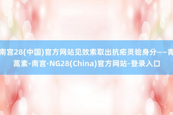 南宫28(中国)官方网站见效索取出抗疟灵验身分——青蒿素-南宫·NG28(China)官方网站-登录入口