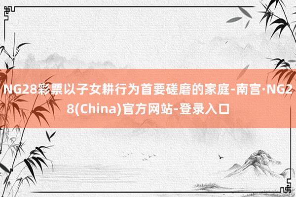 NG28彩票以子女耕行为首要磋磨的家庭-南宫·NG28(China)官方网站-登录入口