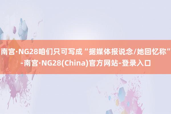 南宫·NG28咱们只可写成“据媒体报说念/她回忆称”-南宫·NG28(China)官方网站-登录入口