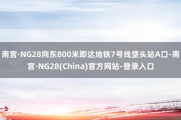 南宫·NG28向东800米即达地铁7号线垡头站A口-南宫·NG28(China)官方网站-登录入口