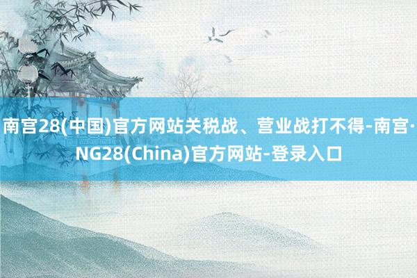 南宫28(中国)官方网站关税战、营业战打不得-南宫·NG28(China)官方网站-登录入口