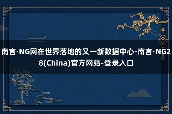 南宫·NG网在世界落地的又一新数据中心-南宫·NG28(China)官方网站-登录入口