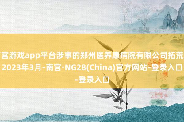 南宫游戏app平台涉事的郑州医养康病院有限公司拓荒于2023年3月-南宫·NG28(China)官方网站-登录入口