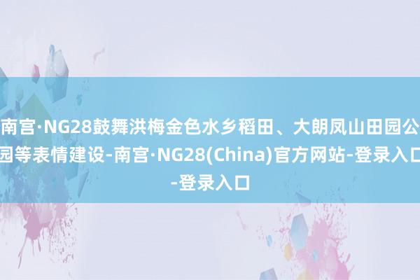 南宫·NG28鼓舞洪梅金色水乡稻田、大朗凤山田园公园等表情建设-南宫·NG28(China)官方网站-登录入口