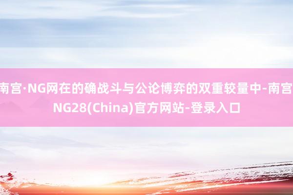 南宫·NG网在的确战斗与公论博弈的双重较量中-南宫·NG28(China)官方网站-登录入口