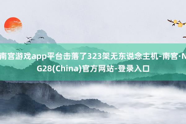 南宫游戏app平台击落了323架无东说念主机-南宫·NG28(China)官方网站-登录入口