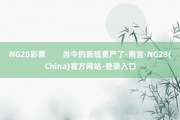 NG28彩票        当今的新规更严了-南宫·NG28(China)官方网站-登录入口