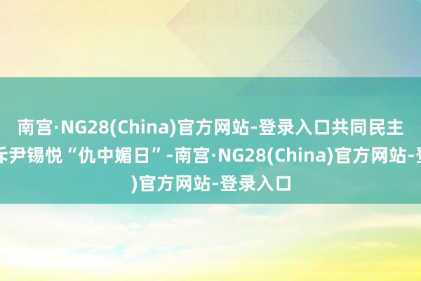 南宫·NG28(China)官方网站-登录入口共同民主党就直斥尹锡悦“仇中媚日”-南宫·NG28(China)官方网站-登录入口