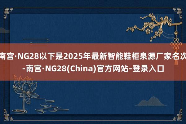南宫·NG28以下是2025年最新智能鞋柜泉源厂家名次-南宫·NG28(China)官方网站-登录入口
