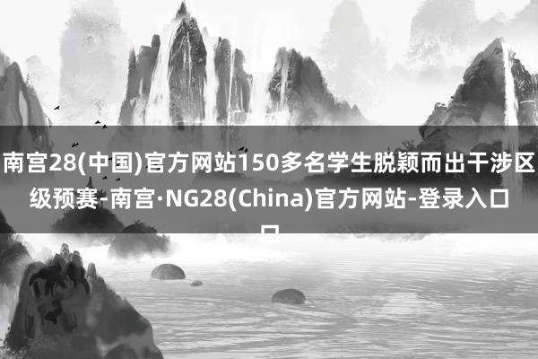 南宫28(中国)官方网站150多名学生脱颖而出干涉区级预赛-南宫·NG28(China)官方网站-登录入口
