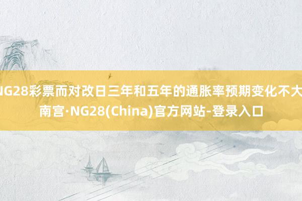 NG28彩票而对改日三年和五年的通胀率预期变化不大-南宫·NG28(China)官方网站-登录入口