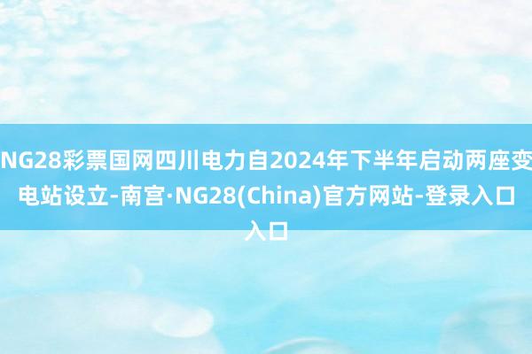 NG28彩票国网四川电力自2024年下半年启动两座变电站设立-南宫·NG28(China)官方网站-登录入口