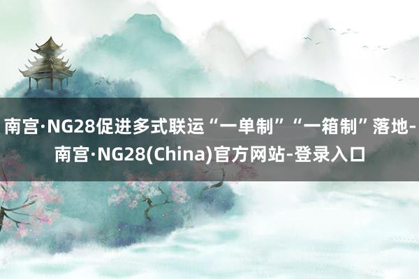 南宫·NG28促进多式联运“一单制”“一箱制”落地-南宫·NG28(China)官方网站-登录入口