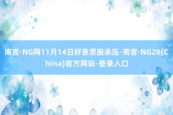 南宫·NG网11月14日好意思股承压-南宫·NG28(China)官方网站-登录入口