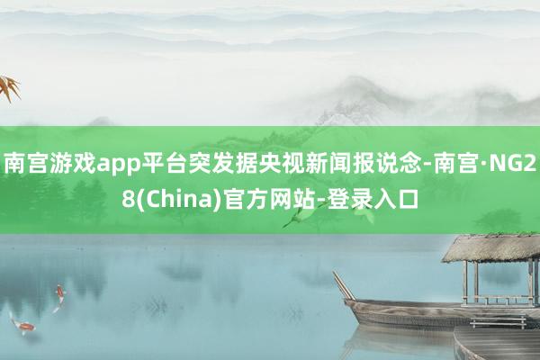 南宫游戏app平台突发据央视新闻报说念-南宫·NG28(China)官方网站-登录入口