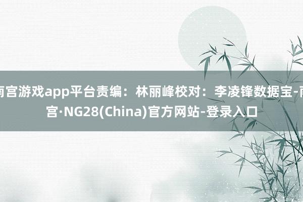 南宫游戏app平台责编：林丽峰校对：李凌锋数据宝-南宫·NG28(China)官方网站-登录入口