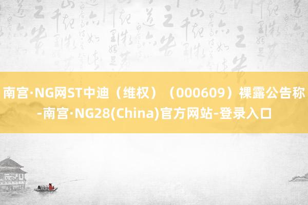 南宫·NG网ST中迪（维权）（000609）裸露公告称-南宫·NG28(China)官方网站-登录入口