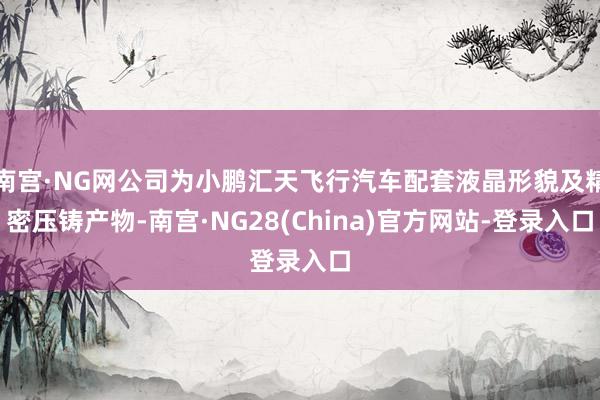 南宫·NG网公司为小鹏汇天飞行汽车配套液晶形貌及精密压铸产物-南宫·NG28(China)官方网站-登录入口