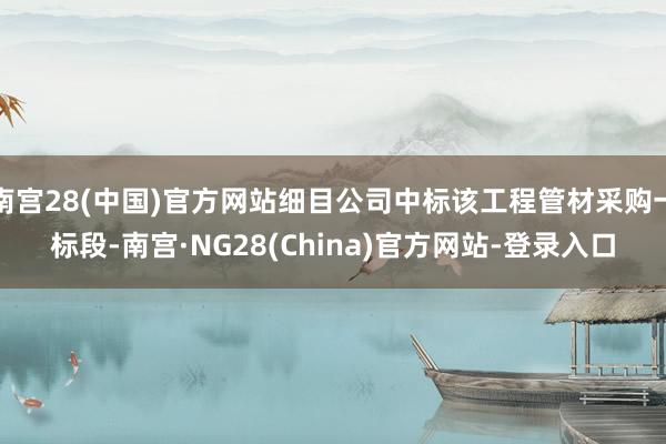 南宫28(中国)官方网站细目公司中标该工程管材采购一标段-南宫·NG28(China)官方网站-登录入口